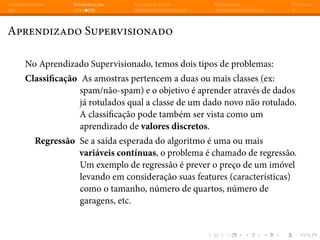 Apresentação Introdução Classificação Regressão Dúvidas
Aprendizado Supervisionado
No Aprendizado Supervisionado, temos dois tipos de problemas:
Classificação As amostras pertencem a duas ou mais classes (ex:
spam/não-spam) e o objetivo é aprender através de dados
já rotulados qual a classe de um dado novo não rotulado.
A classificação pode também ser vista como um
aprendizado de valores discretos.
Regressão Se a saída esperada do algoritmo é uma ou mais
variáveis contínuas, o problema é chamado de regressão.
Um exemplo de regressão é prever o preço de um imóvel
levando em consideração suas features (características)
como o tamanho, número de quartos, número de
garagens, etc.
 
