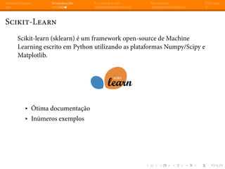 Apresentação Introdução Classificação Regressão Dúvidas
Scikit-Learn
Scikit-learn (sklearn) é um framework open-source de Machine
Learning escrito em Python utilizando as plataformas Numpy/Scipy e
Matplotlib.
▸ Ótima documentação
▸ Inúmeros exemplos
 