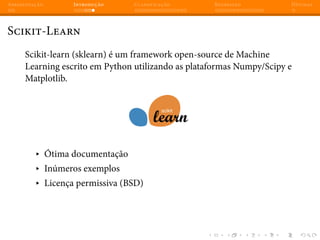 Apresentação Introdução Classificação Regressão Dúvidas
Scikit-Learn
Scikit-learn (sklearn) é um framework open-source de Machine
Learning escrito em Python utilizando as plataformas Numpy/Scipy e
Matplotlib.
▸ Ótima documentação
▸ Inúmeros exemplos
▸ Licença permissiva (BSD)
 