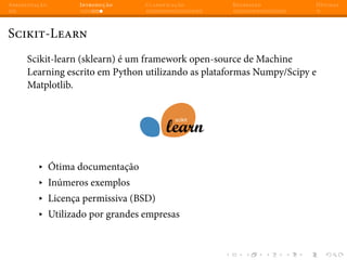 Apresentação Introdução Classificação Regressão Dúvidas
Scikit-Learn
Scikit-learn (sklearn) é um framework open-source de Machine
Learning escrito em Python utilizando as plataformas Numpy/Scipy e
Matplotlib.
▸ Ótima documentação
▸ Inúmeros exemplos
▸ Licença permissiva (BSD)
▸ Utilizado por grandes empresas
 