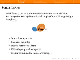 Apresentação Introdução Classificação Regressão Dúvidas
Scikit-Learn
Scikit-learn (sklearn) é um framework open-source de Machine
Learning escrito em Python utilizando as plataformas Numpy/Scipy e
Matplotlib.
▸ Ótima documentação
▸ Inúmeros exemplos
▸ Licença permissiva (BSD)
▸ Utilizado por grandes empresas
▸ Grande comunidade e muitos workshops
 