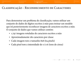 Apresentação Introdução Classificação Regressão Dúvidas
Classificação - Reconhecimento de Caracteres
Para demonstrar um problema de classificação, vamos utilizar um
conjunto de dados de dígitos escritos à mão para treinar um modelo
que irá posteriormente reconhecer imagens de caracteres escritos a mão.
O conjunto de dados que vamos utilizar contém:
▸ 1.797 imagens rotuladas de caracteres escritos a mão
▸ Aproximadamente 180 caracteres por classe
▸ Cada imagem tem o tamanho 8x8 (64 pixels)
▸ Cada pixel tem a intensidade de 0 à 16 (tons de cinza)
 