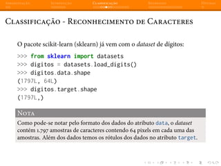 Apresentação Introdução Classificação Regressão Dúvidas
Classificação - Reconhecimento de Caracteres
O pacote scikit-learn (sklearn) já vem com o dataset de dígitos:
>>> from sklearn import datasets
>>> digitos = datasets.load_digits()
>>> digitos.data.shape
(1797L, 64L)
>>> digitos.target.shape
(1797L,)
Nota
Como pode-se notar pelo formato dos dados do atributo data, o dataset
contém 1.797 amostras de caracteres contendo 64 pixels em cada uma das
amostras. Além dos dados temos os rótulos dos dados no atributo target.
 
