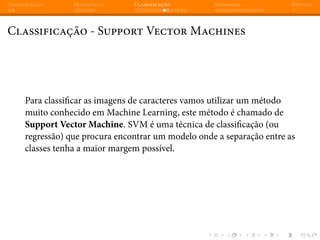 Apresentação Introdução Classificação Regressão Dúvidas
Classificação - Support Vector Machines
Para classificar as imagens de caracteres vamos utilizar um método
muito conhecido em Machine Learning, este método é chamado de
Support Vector Machine. SVM é uma técnica de classificação (ou
regressão) que procura encontrar um modelo onde a separação entre as
classes tenha a maior margem possível.
 