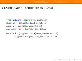 Apresentação Introdução Classificação Regressão Dúvidas
Classificação - scikit-learn + SVM
from sklearn import svm, datasets
digitos = datasets.load_digits()
modelo = svm.SVC(gamma=0.001)
num_amostras = len(digitos.data)
modelo.fit(digitos.data[:num_amostras / 2],
digitos.target[:num_amostras / 2])
 