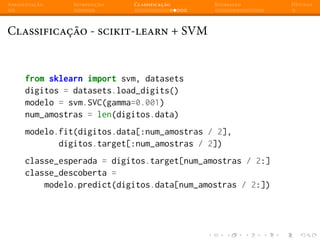 Apresentação Introdução Classificação Regressão Dúvidas
Classificação - scikit-learn + SVM
from sklearn import svm, datasets
digitos = datasets.load_digits()
modelo = svm.SVC(gamma=0.001)
num_amostras = len(digitos.data)
modelo.fit(digitos.data[:num_amostras / 2],
digitos.target[:num_amostras / 2])
classe_esperada = digitos.target[num_amostras / 2:]
classe_descoberta =
modelo.predict(digitos.data[num_amostras / 2:])
 