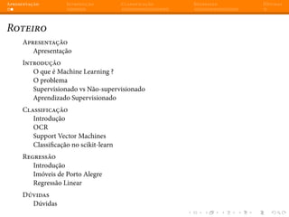 Apresentação Introdução Classificação Regressão Dúvidas
Roteiro
Apresentação
Apresentação
Introdução
O que é Machine Learning ?
O problema
Supervisionado vs Não-supervisionado
Aprendizado Supervisionado
Classificação
Introdução
OCR
Support Vector Machines
Classificação no scikit-learn
Regressão
Introdução
Imóveis de Porto Alegre
Regressão Linear
Dúvidas
Dúvidas
 