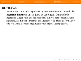 Apresentação Introdução Classificação Regressão Dúvidas
Regressão
Para ilustrar como uma regressão funciona, utilizaremos o método de
Regressão Linear em um conjunto de dados reais. O método de
Regressão Linear é um dos métodos mais simples para se realizar uma
regressão. Ele funciona traçando uma reta sobre os dados de forma que
esta reta tenha a soma de residuais com o menor valor possível.
 