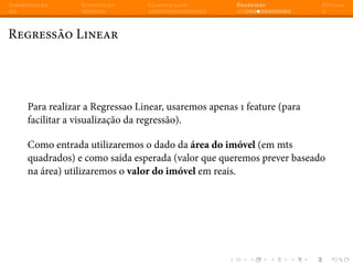 Apresentação Introdução Classificação Regressão Dúvidas
Regressão Linear
Para realizar a Regressao Linear, usaremos apenas 1 feature (para
facilitar a visualização da regressão).
Como entrada utilizaremos o dado da área do imóvel (em mts
quadrados) e como saída esperada (valor que queremos prever baseado
na área) utilizaremos o valor do imóvel em reais.
 