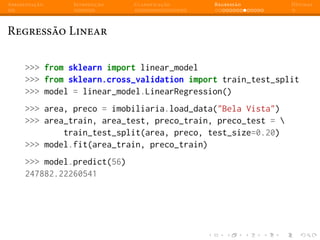 Apresentação Introdução Classificação Regressão Dúvidas
Regressão Linear
>>> from sklearn import linear_model
>>> from sklearn.cross_validation import train_test_split
>>> model = linear_model.LinearRegression()
>>> area, preco = imobiliaria.load_data("Bela Vista")
>>> area_train, area_test, preco_train, preco_test = 
train_test_split(area, preco, test_size=0.20)
>>> model.fit(area_train, preco_train)
>>> model.predict(56)
247882.22260541
 
