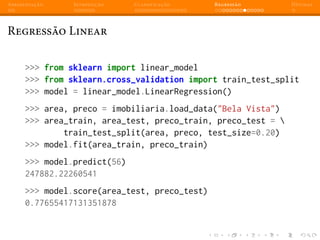Apresentação Introdução Classificação Regressão Dúvidas
Regressão Linear
>>> from sklearn import linear_model
>>> from sklearn.cross_validation import train_test_split
>>> model = linear_model.LinearRegression()
>>> area, preco = imobiliaria.load_data("Bela Vista")
>>> area_train, area_test, preco_train, preco_test = 
train_test_split(area, preco, test_size=0.20)
>>> model.fit(area_train, preco_train)
>>> model.predict(56)
247882.22260541
>>> model.score(area_test, preco_test)
0.77655417131351878
 