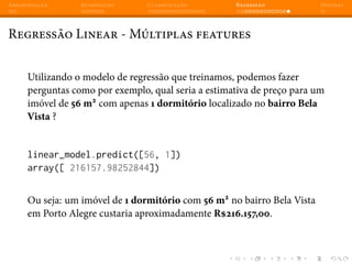 Apresentação Introdução Classificação Regressão Dúvidas
Regressão Linear - Múltiplas features
Utilizando o modelo de regressão que treinamos, podemos fazer
perguntas como por exemplo, qual seria a estimativa de preço para um
imóvel de 56 m2
com apenas 1 dormitório localizado no bairro Bela
Vista ?
linear_model.predict([56, 1])
array([ 216157.98252844])
Ou seja: um imóvel de 1 dormitório com 56 m2
no bairro Bela Vista
em Porto Alegre custaria aproximadamente R$216.157,00.
 