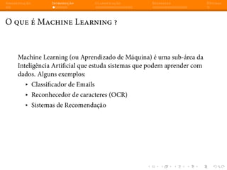 Apresentação Introdução Classificação Regressão Dúvidas
O que é Machine Learning ?
Machine Learning (ou Aprendizado de Máquina) é uma sub-área da
Inteligência Artificial que estuda sistemas que podem aprender com
dados. Alguns exemplos:
▸ Classificador de Emails
▸ Reconhecedor de caracteres (OCR)
▸ Sistemas de Recomendação
 