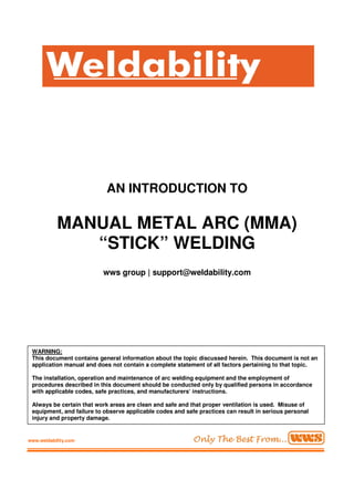 AN INTRODUCTION TO
MANUAL METAL ARC (MMA)
“STICK” WELDING
wws group | support@weldability.com
WARNING:
This document contains general information about the topic discussed herein. This document is not an
application manual and does not contain a complete statement of all factors pertaining to that topic.
The installation, operation and maintenance of arc welding equipment and the employment of
procedures described in this document should be conducted only by qualified persons in accordance
with applicable codes, safe practices, and manufacturers’ instructions.
Always be certain that work areas are clean and safe and that proper ventilation is used. Misuse of
equipment, and failure to observe applicable codes and safe practices can result in serious personal
injury and property damage.
www.weldability.com
 