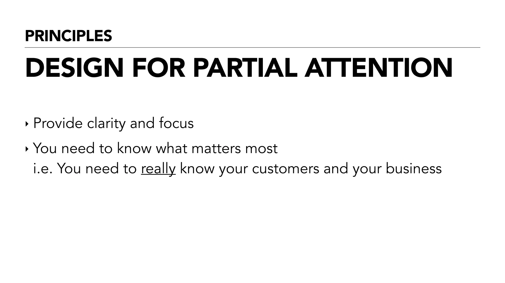 PRINCIPLES
DESIGN FOR PARTIAL ATTENTION
‣ Provide clarity and focus
‣ You need to know what matters most  
i.e. You need to really know your customers and your business
!
 