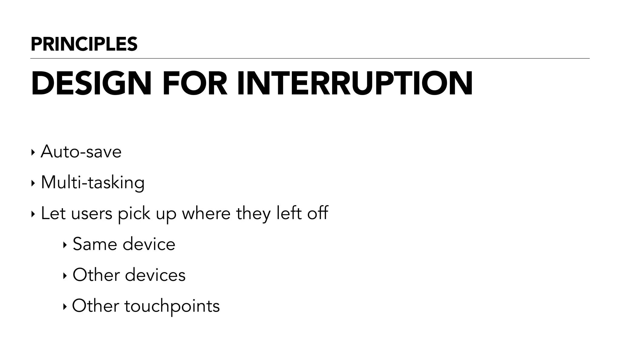 PRINCIPLES
DESIGN FOR INTERRUPTION
‣ Auto-save
‣ Multi-tasking
‣ Let users pick up where they left off
‣ Same device
‣ Other devices
‣ Other touchpoints
 