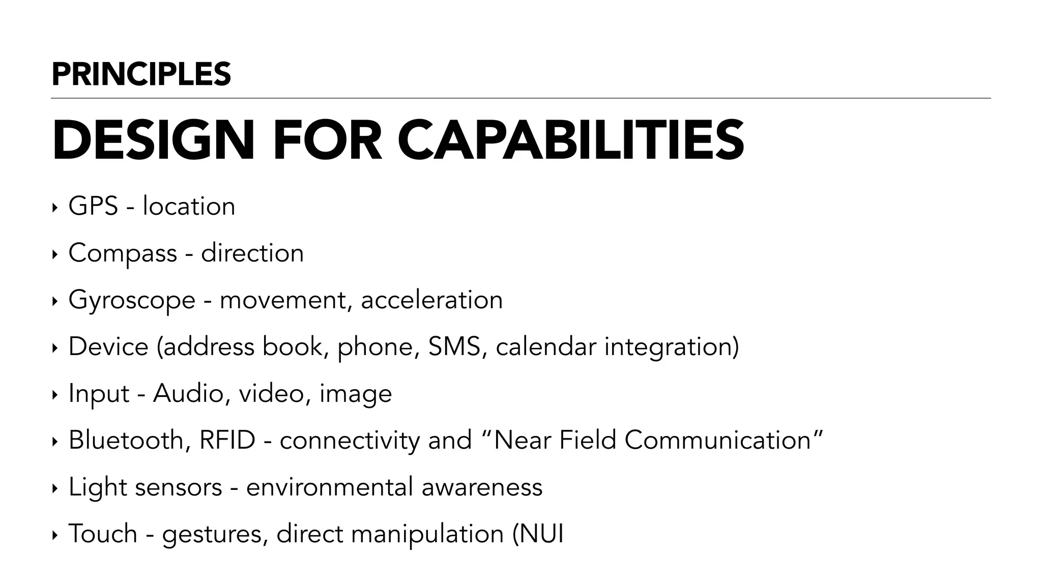 PRINCIPLES
DESIGN FOR CAPABILITIES
‣ GPS - location
‣ Compass - direction
‣ Gyroscope - movement, acceleration
‣ Device (address book, phone, SMS, calendar integration)
‣ Input - Audio, video, image
‣ Bluetooth, RFID - connectivity and “Near Field Communication”
‣ Light sensors - environmental awareness
‣ Touch - gestures, direct manipulation (NUI
 