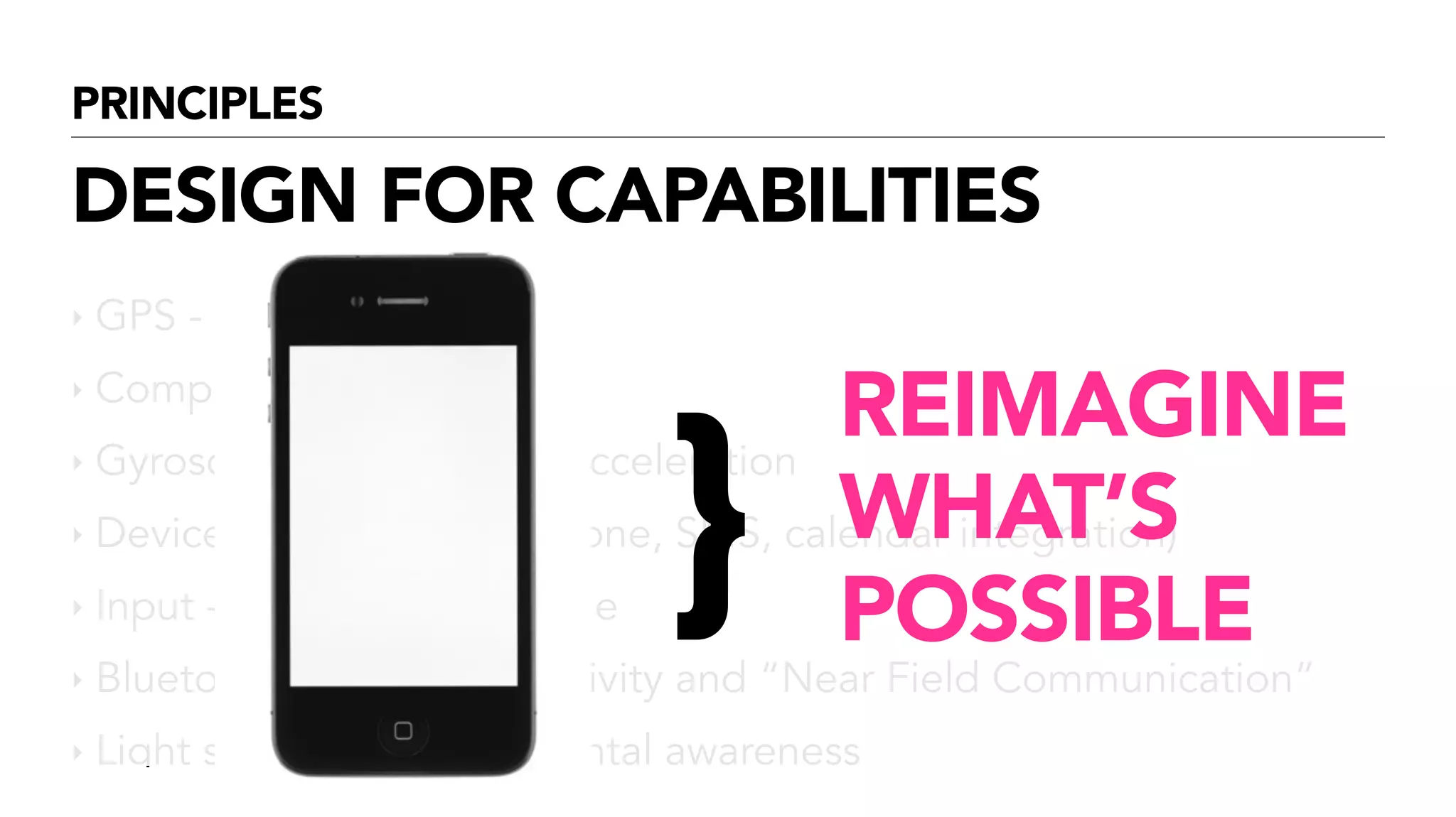 PRINCIPLES
DESIGN FOR CAPABILITIES
‣ GPS - location
‣ Compass - direction
‣ Gyroscope - movement, acceleration
‣ Device (address book, phone, SMS, calendar integration)
‣ Input - Audio, video, image
‣ Bluetooth, RFID - connectivity and “Near Field Communication”
‣ Light sensors - environmental awareness
!
!
!
}
REIMAGINE
WHAT’S
POSSIBLE
 