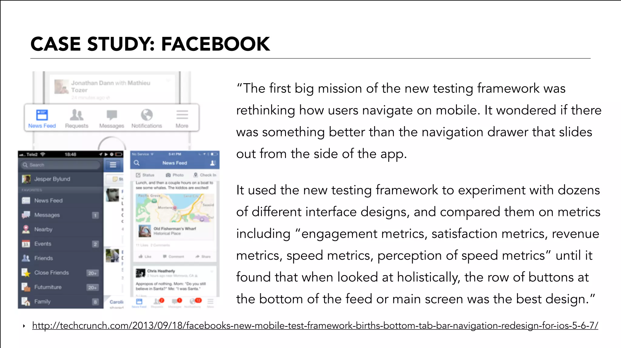 CASE STUDY: FACEBOOK
“The first big mission of the new testing framework was
rethinking how users navigate on mobile. It wondered if there
was something better than the navigation drawer that slides
out from the side of the app.
It used the new testing framework to experiment with dozens
of different interface designs, and compared them on metrics
including “engagement metrics, satisfaction metrics, revenue
metrics, speed metrics, perception of speed metrics” until it
found that when looked at holistically, the row of buttons at
the bottom of the feed or main screen was the best design.”
‣ http://techcrunch.com/2013/09/18/facebooks-new-mobile-test-framework-births-bottom-tab-bar-navigation-redesign-for-ios-5-6-7/
 