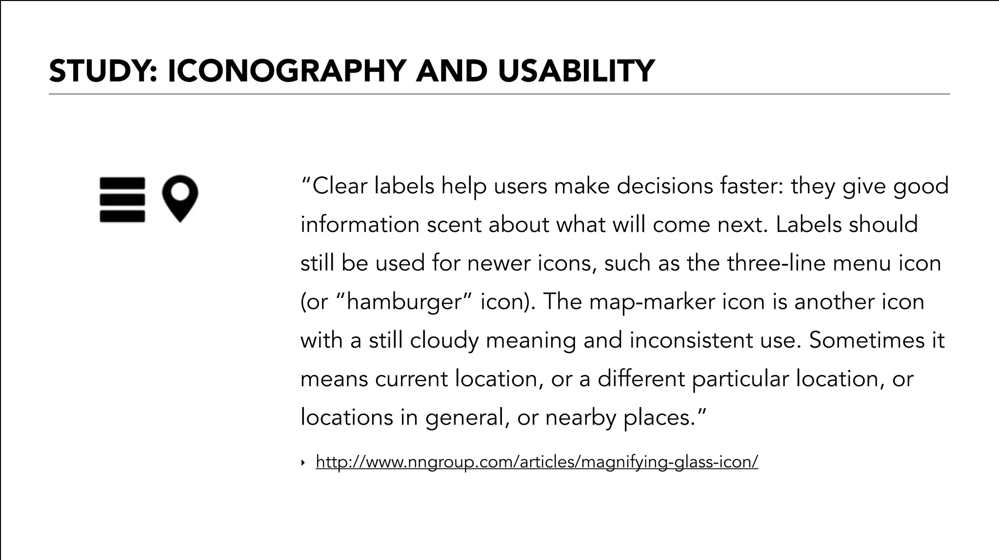 STUDY: ICONOGRAPHY AND USABILITY
“Clear labels help users make decisions faster: they give good
information scent about what will come next. Labels should
still be used for newer icons, such as the three-line menu icon
(or “hamburger” icon). The map-marker icon is another icon
with a still cloudy meaning and inconsistent use. Sometimes it
means current location, or a different particular location, or
locations in general, or nearby places.”
‣ http://www.nngroup.com/articles/magnifying-glass-icon/
 