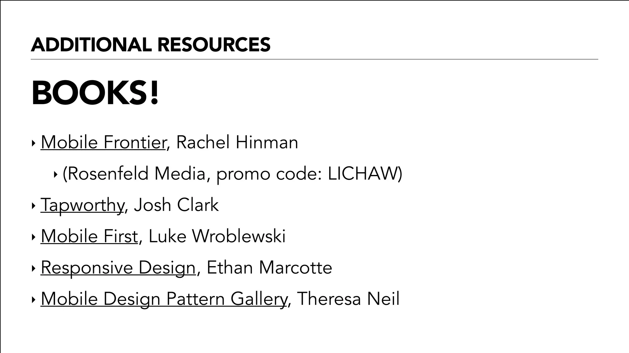 ADDITIONAL RESOURCES
BOOKS!
‣ Mobile Frontier, Rachel Hinman
‣ (Rosenfeld Media, promo code: LICHAW)
‣ Tapworthy, Josh Clark
‣ Mobile First, Luke Wroblewski
‣ Responsive Design, Ethan Marcotte
‣ Mobile Design Pattern Gallery, Theresa Neil
 