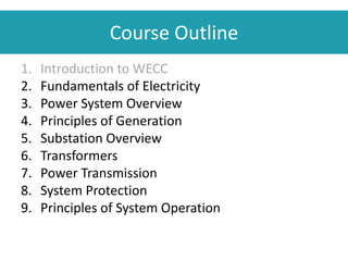 Course Outline
1. Introduction to WECC
2. Fundamentals of Electricity
3. Power System Overview
4. Principles of Generation
5. Substation Overview
6. Transformers
7. Power Transmission
8. System Protection
9. Principles of System Operation
 