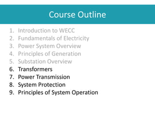 Course Outline
1. Introduction to WECC
2. Fundamentals of Electricity
3. Power System Overview
4. Principles of Generation
5. Substation Overview
6. Transformers
7. Power Transmission
8. System Protection
9. Principles of System Operation
 