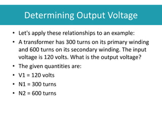 Determining Output Voltage
• Let's apply these relationships to an example:
• A transformer has 300 turns on its primary winding
and 600 turns on its secondary winding. The input
voltage is 120 volts. What is the output voltage?
• The given quantities are:
• V1 = 120 volts
• N1 = 300 turns
• N2 = 600 turns
 
