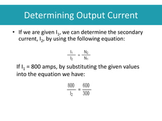 Determining Output Current
• If we are given I1, we can determine the secondary
current, I2, by using the following equation:
If I1 = 800 amps, by substituting the given values
into the equation we have:
 