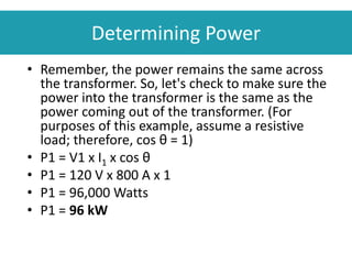 Determining Power
• Remember, the power remains the same across
the transformer. So, let's check to make sure the
power into the transformer is the same as the
power coming out of the transformer. (For
purposes of this example, assume a resistive
load; therefore, cos θ = 1)
• P1 = V1 x I1 x cos θ
• P1 = 120 V x 800 A x 1
• P1 = 96,000 Watts
• P1 = 96 kW
 