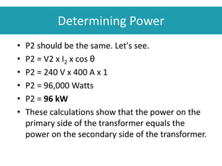 • P2 should be the same. Let's see.
• P2 = V2 x I2 x cos θ
• P2 = 240 V x 400 A x 1
• P2 = 96,000 Watts
• P2 = 96 kW
• These calculations show that the power on the
primary side of the transformer equals the
power on the secondary side of the transformer.
Determining Power
 