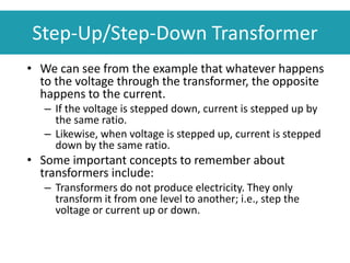 • We can see from the example that whatever happens
to the voltage through the transformer, the opposite
happens to the current.
– If the voltage is stepped down, current is stepped up by
the same ratio.
– Likewise, when voltage is stepped up, current is stepped
down by the same ratio.
• Some important concepts to remember about
transformers include:
– Transformers do not produce electricity. They only
transform it from one level to another; i.e., step the
voltage or current up or down.
Step-Up/Step-Down Transformer
 