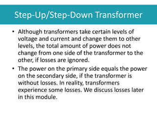 • Although transformers take certain levels of
voltage and current and change them to other
levels, the total amount of power does not
change from one side of the transformer to the
other, if losses are ignored.
• The power on the primary side equals the power
on the secondary side, if the transformer is
without losses. In reality, transformers
experience some losses. We discuss losses later
in this module.
Step-Up/Step-Down Transformer
 
