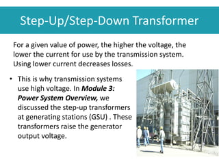 • This is why transmission systems
use high voltage. In Module 3:
Power System Overview, we
discussed the step-up transformers
at generating stations (GSU) . These
transformers raise the generator
output voltage.
Step-Up/Step-Down Transformer
For a given value of power, the higher the voltage, the
lower the current for use by the transmission system.
Using lower current decreases losses.
 