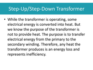 • While the transformer is operating, some
electrical energy is converted into heat. But
we know the purpose of the transformer is
not to provide heat. The purpose is to transfer
electrical energy from the primary to the
secondary winding. Therefore, any heat the
transformer produces is an energy loss and
represents inefficiency.
Step-Up/Step-Down Transformer
 