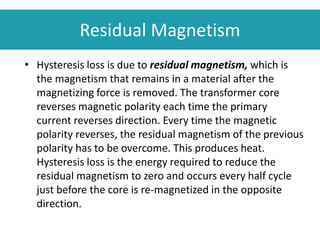 Residual Magnetism
• Hysteresis loss is due to residual magnetism, which is
the magnetism that remains in a material after the
magnetizing force is removed. The transformer core
reverses magnetic polarity each time the primary
current reverses direction. Every time the magnetic
polarity reverses, the residual magnetism of the previous
polarity has to be overcome. This produces heat.
Hysteresis loss is the energy required to reduce the
residual magnetism to zero and occurs every half cycle
just before the core is re-magnetized in the opposite
direction.
 