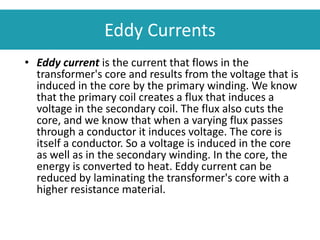 • Eddy current is the current that flows in the
transformer's core and results from the voltage that is
induced in the core by the primary winding. We know
that the primary coil creates a flux that induces a
voltage in the secondary coil. The flux also cuts the
core, and we know that when a varying flux passes
through a conductor it induces voltage. The core is
itself a conductor. So a voltage is induced in the core
as well as in the secondary winding. In the core, the
energy is converted to heat. Eddy current can be
reduced by laminating the transformer's core with a
higher resistance material.
Eddy Currents
 