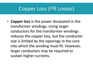 Copper Loss (I2R Losses)
• Copper loss is the power dissipated in the
transformer windings. Using larger
conductors for the transformer windings
reduces the copper loss, but the conductor
size is limited by the openings in the core
into which the winding must fit. However,
larger conductors may be required to
sustain higher currents.
 