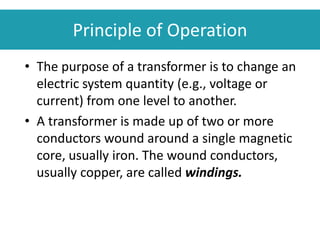 Principle of Operation
• The purpose of a transformer is to change an
electric system quantity (e.g., voltage or
current) from one level to another.
• A transformer is made up of two or more
conductors wound around a single magnetic
core, usually iron. The wound conductors,
usually copper, are called windings.
 