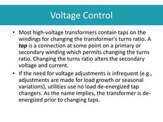 Voltage Control
• Most high-voltage transformers contain taps on the
windings for changing the transformer's turns ratio. A
tap is a connection at some point on a primary or
secondary winding which permits changing the turns
ratio. Changing the turns ratio alters the secondary
voltage and current.
• If the need for voltage adjustments is infrequent (e.g.,
adjustments are made for load growth or seasonal
variations), utilities use no load de-energized tap
changers. As the name implies, the transformer is de-
energized prior to changing taps.
 