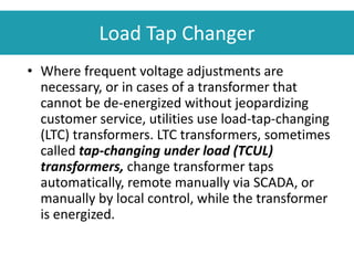 Load Tap Changer
• Where frequent voltage adjustments are
necessary, or in cases of a transformer that
cannot be de-energized without jeopardizing
customer service, utilities use load-tap-changing
(LTC) transformers. LTC transformers, sometimes
called tap-changing under load (TCUL)
transformers, change transformer taps
automatically, remote manually via SCADA, or
manually by local control, while the transformer
is energized.
 