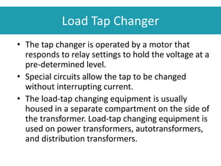 • The tap changer is operated by a motor that
responds to relay settings to hold the voltage at a
pre-determined level.
• Special circuits allow the tap to be changed
without interrupting current.
• The load-tap changing equipment is usually
housed in a separate compartment on the side of
the transformer. Load-tap changing equipment is
used on power transformers, autotransformers,
and distribution transformers.
Load Tap Changer
 