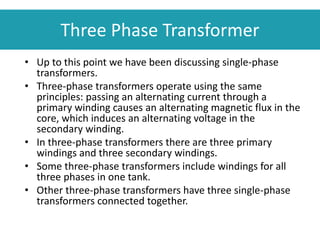 • Up to this point we have been discussing single-phase
transformers.
• Three-phase transformers operate using the same
principles: passing an alternating current through a
primary winding causes an alternating magnetic flux in the
core, which induces an alternating voltage in the
secondary winding.
• In three-phase transformers there are three primary
windings and three secondary windings.
• Some three-phase transformers include windings for all
three phases in one tank.
• Other three-phase transformers have three single-phase
transformers connected together.
Three Phase Transformer
 