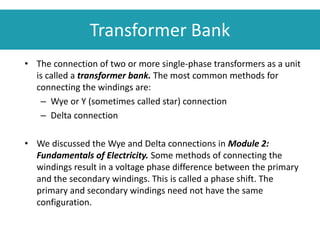Transformer Bank
• The connection of two or more single-phase transformers as a unit
is called a transformer bank. The most common methods for
connecting the windings are:
– Wye or Y (sometimes called star) connection
– Delta connection
• We discussed the Wye and Delta connections in Module 2:
Fundamentals of Electricity. Some methods of connecting the
windings result in a voltage phase difference between the primary
and the secondary windings. This is called a phase shift. The
primary and secondary windings need not have the same
configuration.
 