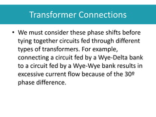 • We must consider these phase shifts before
tying together circuits fed through different
types of transformers. For example,
connecting a circuit fed by a Wye-Delta bank
to a circuit fed by a Wye-Wye bank results in
excessive current flow because of the 30º
phase difference.
Transformer Connections
 