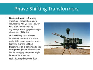 Phase Shifting Transformers
• Phase shifting transformers,
sometimes called phase angle
regulators (PARS), control power
flow over parallel lines by
adjusting the voltage phase angle
at one end of the line.
• Phase shifting transformers
increase or decrease the phase
angle differences between buses.
Inserting a phase shifting
transformer on a transmission line
changes the power flow over the
line by changing the phase angle
between locations thus
redistributing the power flow.
 