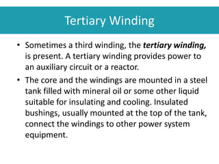 Tertiary Winding
• Sometimes a third winding, the tertiary winding,
is present. A tertiary winding provides power to
an auxiliary circuit or a reactor.
• The core and the windings are mounted in a steel
tank filled with mineral oil or some other liquid
suitable for insulating and cooling. Insulated
bushings, usually mounted at the top of the tank,
connect the windings to other power system
equipment.
 
