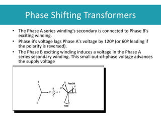 Phase Shifting Transformers
• The Phase A series winding's secondary is connected to Phase B's
exciting winding.
• Phase B's voltage lags Phase A's voltage by 120º (or 60º leading if
the polarity is reversed).
• The Phase B exciting winding induces a voltage in the Phase A
series secondary winding. This small out-of-phase voltage advances
the supply voltage
 