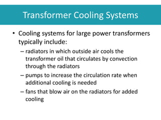 • Cooling systems for large power transformers
typically include:
– radiators in which outside air cools the
transformer oil that circulates by convection
through the radiators
– pumps to increase the circulation rate when
additional cooling is needed
– fans that blow air on the radiators for added
cooling
Transformer Cooling Systems
 