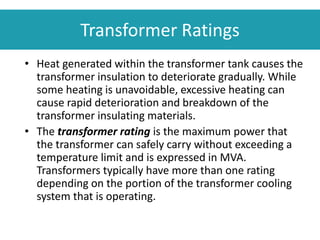 Transformer Ratings
• Heat generated within the transformer tank causes the
transformer insulation to deteriorate gradually. While
some heating is unavoidable, excessive heating can
cause rapid deterioration and breakdown of the
transformer insulating materials.
• The transformer rating is the maximum power that
the transformer can safely carry without exceeding a
temperature limit and is expressed in MVA.
Transformers typically have more than one rating
depending on the portion of the transformer cooling
system that is operating.
 